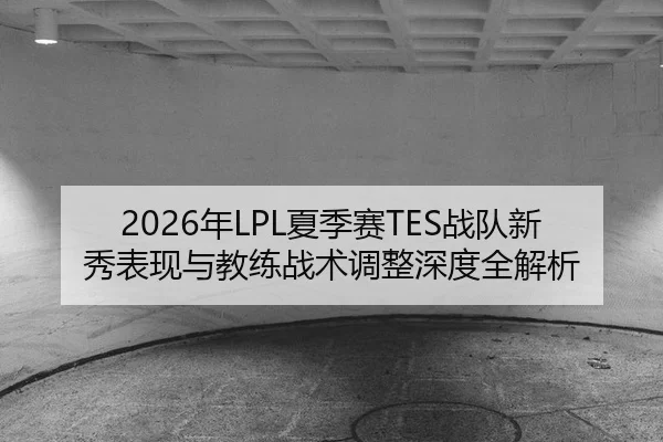 2026年LPL夏季赛TES战队新秀表现与教练战术调整深度全解析